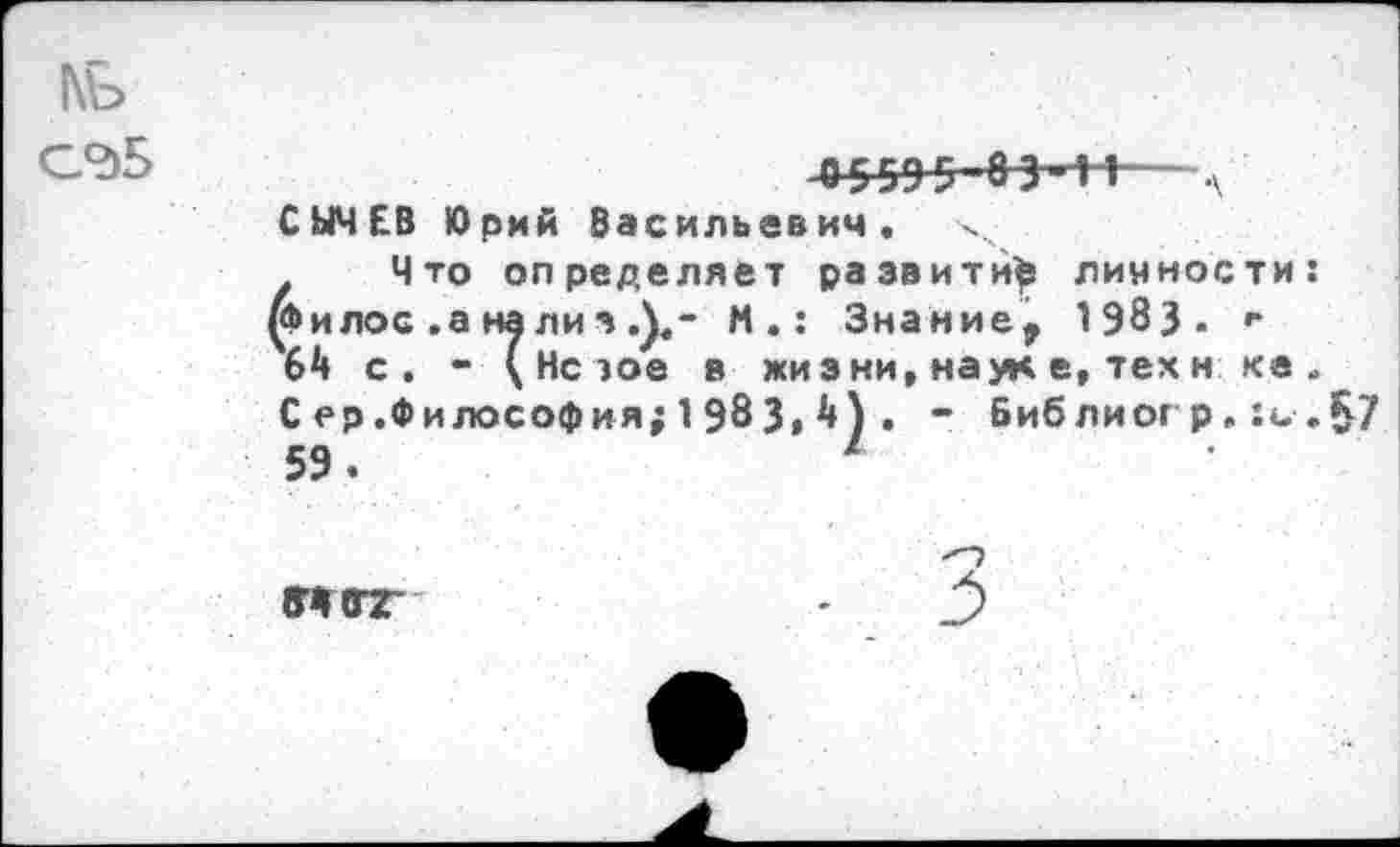 ﻿1\Ъ
-0 559 5 8 3’-И— л СЫЧЕВ Юрий Васильевич.
Что определяет развитий лияности: КЬилос .а нализ М.: Знание, 1983- г 64 с. - ( Нс эое в жиз ни, наук е, тех н ке . Сер.Философия; 1983» 4) . - Библиог р. .§7 59.	1
«(ПТ